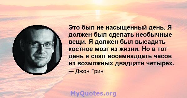 Это был не насыщенный день. Я должен был сделать необычные вещи. Я должен был высадить костное мозг из жизни. Но в тот день я спал восемнадцать часов из возможных двадцати четырех.