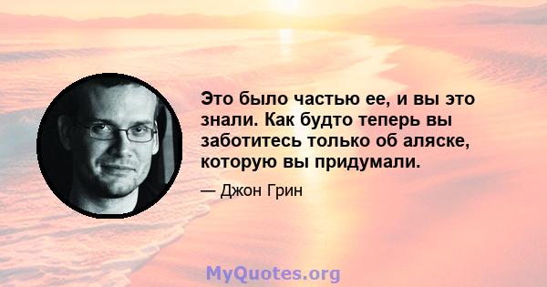 Это было частью ее, и вы это знали. Как будто теперь вы заботитесь только об аляске, которую вы придумали.