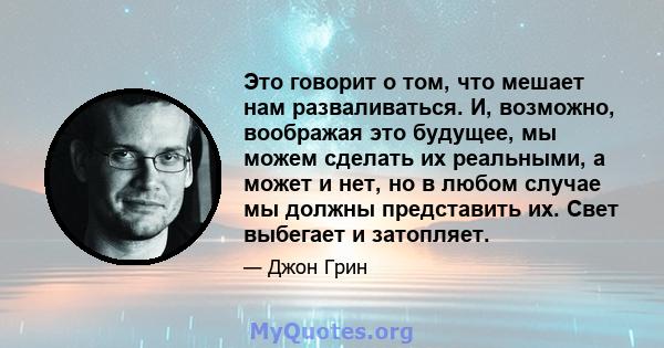 Это говорит о том, что мешает нам разваливаться. И, возможно, воображая это будущее, мы можем сделать их реальными, а может и нет, но в любом случае мы должны представить их. Свет выбегает и затопляет.