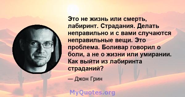 Это не жизнь или смерть, лабиринт. Страдания. Делать неправильно и с вами случаются неправильные вещи. Это проблема. Боливар говорил о боли, а не о жизни или умирании. Как выйти из лабиринта страданий?