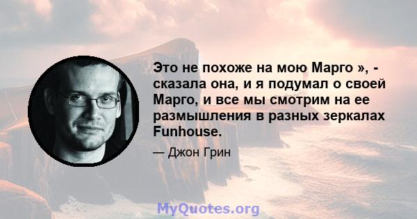 Это не похоже на мою Марго », - сказала она, и я подумал о своей Марго, и все мы смотрим на ее размышления в разных зеркалах Funhouse.