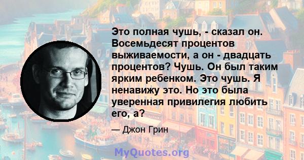 Это полная чушь, - сказал он. Восемьдесят процентов выживаемости, а он - двадцать процентов? Чушь. Он был таким ярким ребенком. Это чушь. Я ненавижу это. Но это была уверенная привилегия любить его, а?