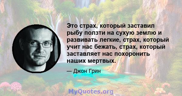 Это страх, который заставил рыбу ползти на сухую землю и развивать легкие, страх, который учит нас бежать, страх, который заставляет нас похоронить наших мертвых.