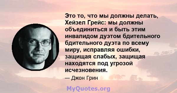 Это то, что мы должны делать, Хейзел Грейс: мы должны объединиться и быть этим инвалидом дуэтом бдительного бдительного дуэта по всему миру, исправляя ошибки, защищая слабых, защищая находятся под угрозой исчезновения.