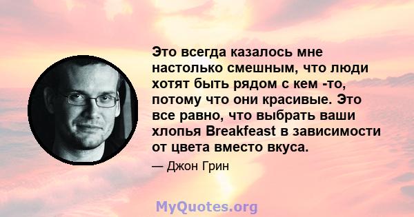 Это всегда казалось мне настолько смешным, что люди хотят быть рядом с кем -то, потому что они красивые. Это все равно, что выбрать ваши хлопья Breakfeast в зависимости от цвета вместо вкуса.