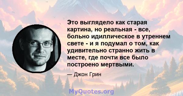 Это выглядело как старая картина, но реальная - все, больно идиллическое в утреннем свете - и я подумал о том, как удивительно странно жить в месте, где почти все было построено мертвыми.