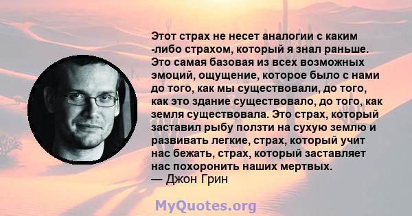 Этот страх не несет аналогии с каким -либо страхом, который я знал раньше. Это самая базовая из всех возможных эмоций, ощущение, которое было с нами до того, как мы существовали, до того, как это здание существовало, до 