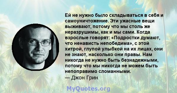 Ей не нужно было складываться в себя и самоуничтожение. Эти ужасные вещи выживают, потому что мы столь же неразрушимы, как и мы сами. Когда взрослые говорят: «Подростки думают, что ненависть непобедима», с этой хитрой,