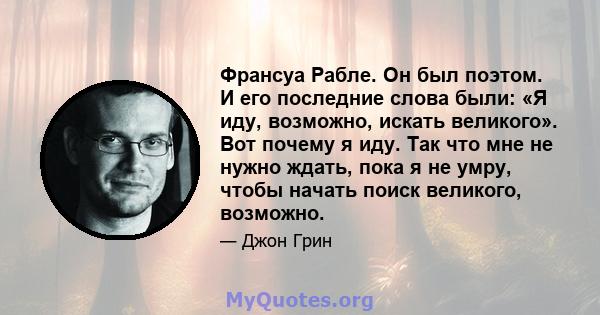 Франсуа Рабле. Он был поэтом. И его последние слова были: «Я иду, возможно, искать великого». Вот почему я иду. Так что мне не нужно ждать, пока я не умру, чтобы начать поиск великого, возможно.