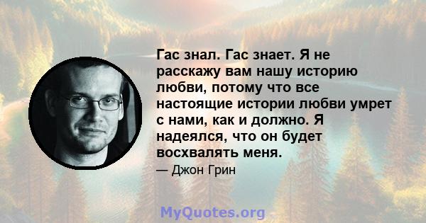 Гас знал. Гас знает. Я не расскажу вам нашу историю любви, потому что все настоящие истории любви умрет с нами, как и должно. Я надеялся, что он будет восхвалять меня.