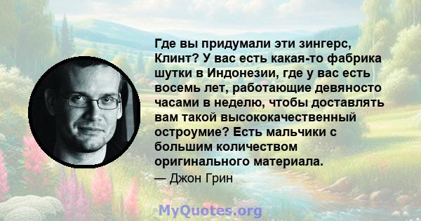 Где вы придумали эти зингерс, Клинт? У вас есть какая-то фабрика шутки в Индонезии, где у вас есть восемь лет, работающие девяносто часами в неделю, чтобы доставлять вам такой высококачественный остроумие? Есть мальчики 