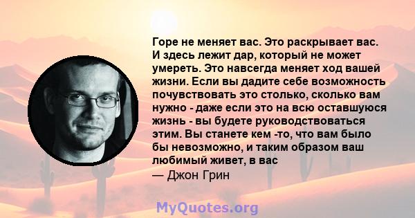 Горе не меняет вас. Это раскрывает вас. И здесь лежит дар, который не может умереть. Это навсегда меняет ход вашей жизни. Если вы дадите себе возможность почувствовать это столько, сколько вам нужно - даже если это на