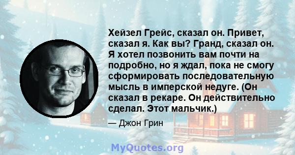 Хейзел Грейс, сказал он. Привет, сказал я. Как вы? Гранд, сказал он. Я хотел позвонить вам почти на подробно, но я ждал, пока не смогу сформировать последовательную мысль в имперской недуге. (Он сказал в рекаре. Он