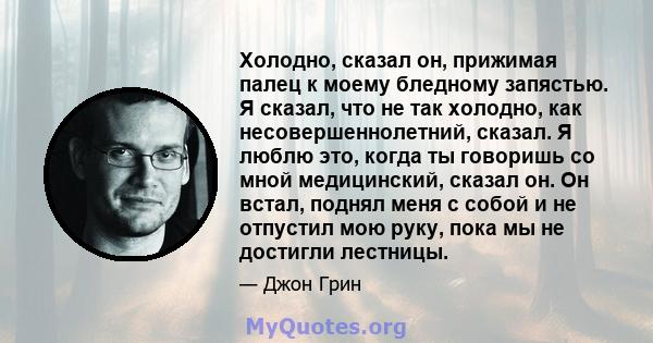 Холодно, сказал он, прижимая палец к моему бледному запястью. Я сказал, что не так холодно, как несовершеннолетний, сказал. Я люблю это, когда ты говоришь со мной медицинский, сказал он. Он встал, поднял меня с собой и