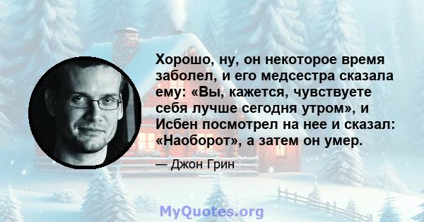 Хорошо, ну, он некоторое время заболел, и его медсестра сказала ему: «Вы, кажется, чувствуете себя лучше сегодня утром», и Исбен посмотрел на нее и сказал: «Наоборот», а затем он умер.