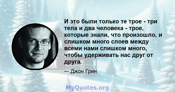 И это были только те трое - три тела и два человека - трое, которые знали, что произошло, и слишком много слоев между всеми нами слишком много, чтобы удерживать нас друг от друга.