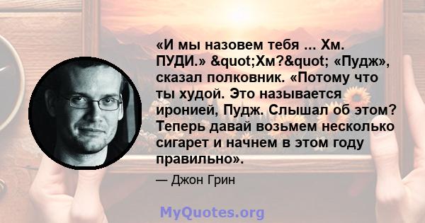 «И мы назовем тебя ... Хм. ПУДИ.» "Хм?" «Пудж», сказал полковник. «Потому что ты худой. Это называется иронией, Пудж. Слышал об этом? Теперь давай возьмем несколько сигарет и начнем в этом году правильно».