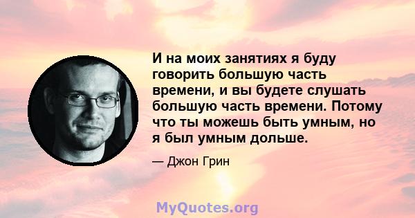 И на моих занятиях я буду говорить большую часть времени, и вы будете слушать большую часть времени. Потому что ты можешь быть умным, но я был умным дольше.