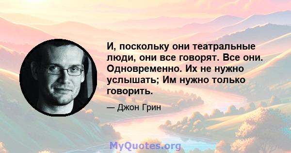 И, поскольку они театральные люди, они все говорят. Все они. Одновременно. Их не нужно услышать; Им нужно только говорить.