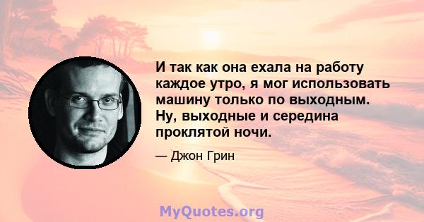 И так как она ехала на работу каждое утро, я мог использовать машину только по выходным. Ну, выходные и середина проклятой ночи.