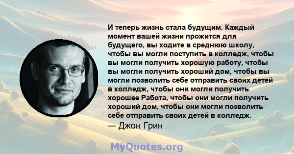 И теперь жизнь стала будущим. Каждый момент вашей жизни прожится для будущего, вы ходите в среднюю школу, чтобы вы могли поступить в колледж, чтобы вы могли получить хорошую работу, чтобы вы могли получить хороший дом,