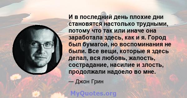 И в последний день плохие дни становятся настолько трудными, потому что так или иначе она заработала здесь, как и я. Город был бумагой, но воспоминания не были. Все вещи, которые я здесь делал, вся любовь, жалость,