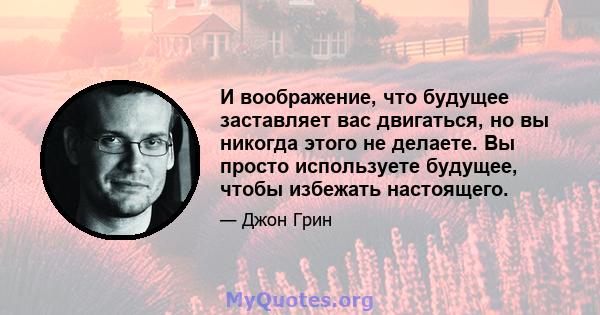 И воображение, что будущее заставляет вас двигаться, но вы никогда этого не делаете. Вы просто используете будущее, чтобы избежать настоящего.