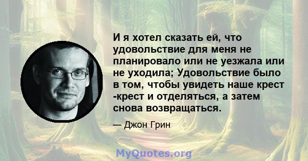 И я хотел сказать ей, что удовольствие для меня не планировало или не уезжала или не уходила; Удовольствие было в том, чтобы увидеть наше крест -крест и отделяться, а затем снова возвращаться.