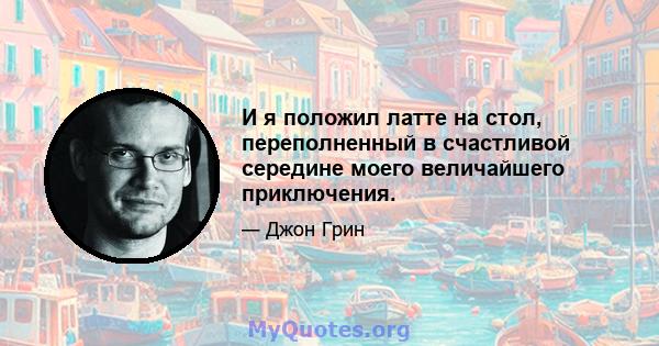 И я положил латте на стол, переполненный в счастливой середине моего величайшего приключения.