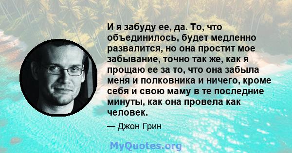 И я забуду ее, да. То, что объединилось, будет медленно развалится, но она простит мое забывание, точно так же, как я прощаю ее за то, что она забыла меня и полковника и ничего, кроме себя и свою маму в те последние