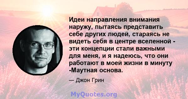 Идеи направления внимания наружу, пытаясь представить себе других людей, стараясь не видеть себя в центре вселенной - эти концепции стали важными для меня, и я надеюсь, что они работают в моей жизни в минуту -Маутная