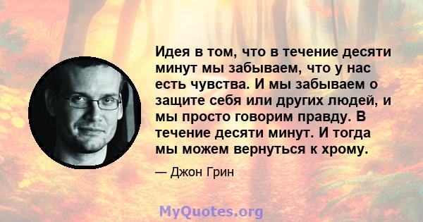 Идея в том, что в течение десяти минут мы забываем, что у нас есть чувства. И мы забываем о защите себя или других людей, и мы просто говорим правду. В течение десяти минут. И тогда мы можем вернуться к хрому.