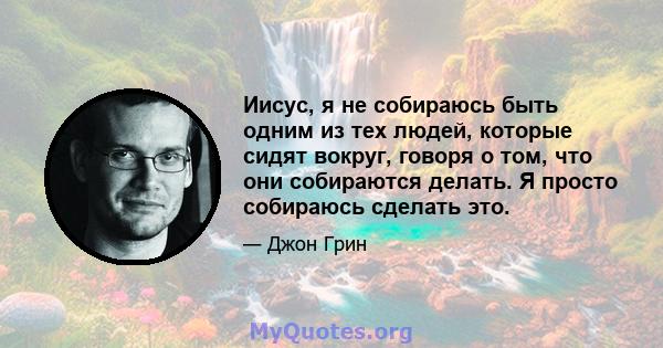 Иисус, я не собираюсь быть одним из тех людей, которые сидят вокруг, говоря о том, что они собираются делать. Я просто собираюсь сделать это.