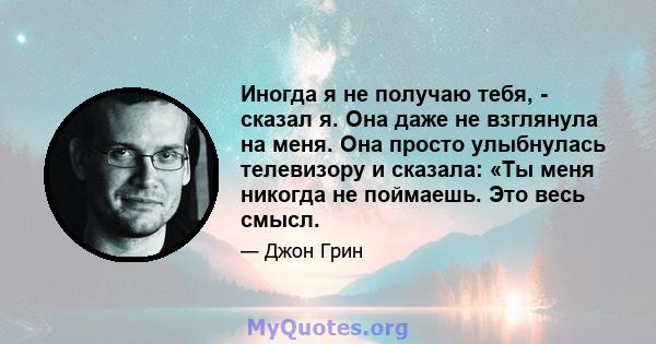 Иногда я не получаю тебя, - сказал я. Она даже не взглянула на меня. Она просто улыбнулась телевизору и сказала: «Ты меня никогда не поймаешь. Это весь смысл.