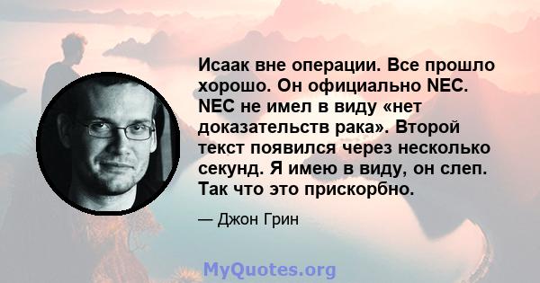 Исаак вне операции. Все прошло хорошо. Он официально NEC. NEC не имел в виду «нет доказательств рака». Второй текст появился через несколько секунд. Я имею в виду, он слеп. Так что это прискорбно.