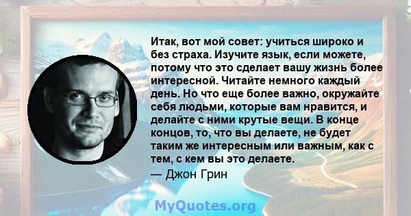 Итак, вот мой совет: учиться широко и без страха. Изучите язык, если можете, потому что это сделает вашу жизнь более интересной. Читайте немного каждый день. Но что еще более важно, окружайте себя людьми, которые вам