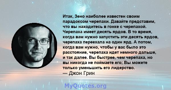 Итак, Зено наиболее известен своим парадоксом черепахи. Давайте представим, что вы находитесь в гонке с черепахой. Черепаха имеет десять ярдов. В то время, когда вам нужно запустить эти десять ярдов, черепаха переехала