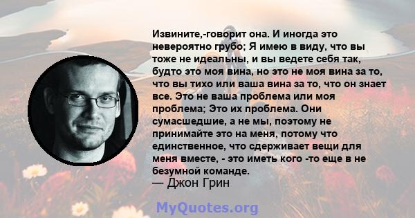 Извините,-говорит она. И иногда это невероятно грубо; Я имею в виду, что вы тоже не идеальны, и вы ведете себя так, будто это моя вина, но это не моя вина за то, что вы тихо или ваша вина за то, что он знает все. Это не 