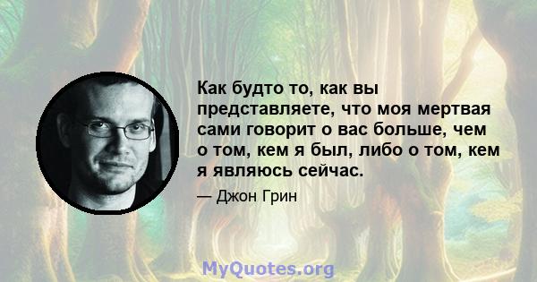 Как будто то, как вы представляете, что моя мертвая сами говорит о вас больше, чем о том, кем я был, либо о том, кем я являюсь сейчас.