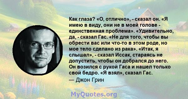 Как глаза? «О, отлично», - сказал он. «Я имею в виду, они не в моей голове - единственная проблема». «Удивительно, да, - сказал Гас. «Не для того, чтобы вы обрести вас или что-то в этом роде, но мое тело сделано из