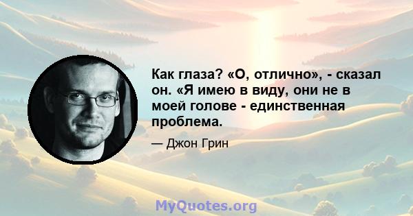 Как глаза? «О, отлично», - сказал он. «Я имею в виду, они не в моей голове - единственная проблема.