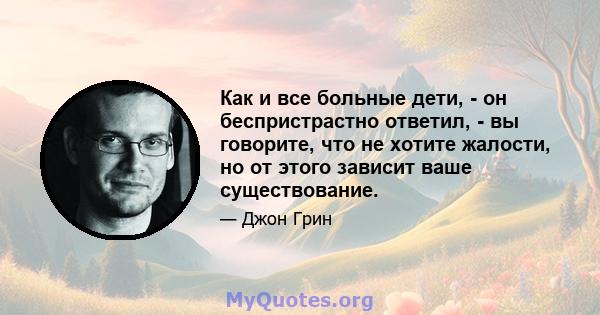 Как и все больные дети, - он беспристрастно ответил, - вы говорите, что не хотите жалости, но от этого зависит ваше существование.