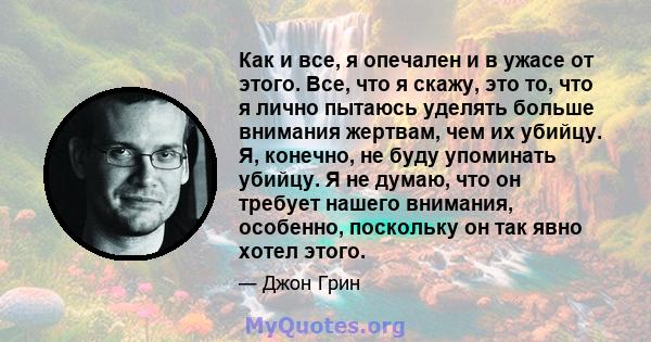 Как и все, я опечален и в ужасе от этого. Все, что я скажу, это то, что я лично пытаюсь уделять больше внимания жертвам, чем их убийцу. Я, конечно, не буду упоминать убийцу. Я не думаю, что он требует нашего внимания,