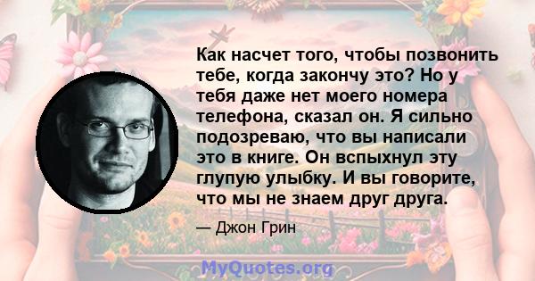 Как насчет того, чтобы позвонить тебе, когда закончу это? Но у тебя даже нет моего номера телефона, сказал он. Я сильно подозреваю, что вы написали это в книге. Он вспыхнул эту глупую улыбку. И вы говорите, что мы не