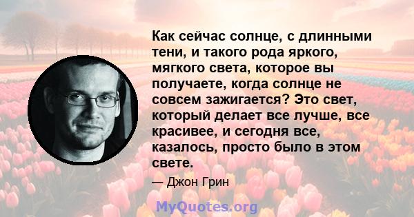 Как сейчас солнце, с длинными тени, и такого рода яркого, мягкого света, которое вы получаете, когда солнце не совсем зажигается? Это свет, который делает все лучше, все красивее, и сегодня все, казалось, просто было в