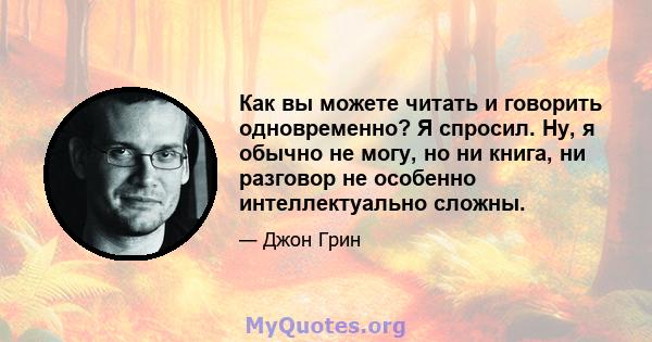 Как вы можете читать и говорить одновременно? Я спросил. Ну, я обычно не могу, но ни книга, ни разговор не особенно интеллектуально сложны.