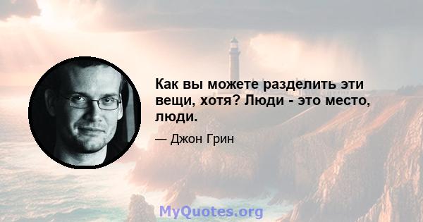 Как вы можете разделить эти вещи, хотя? Люди - это место, люди.