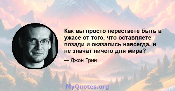 Как вы просто перестаете быть в ужасе от того, что оставляете позади и оказались навсегда, и не значат ничего для мира?