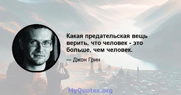 Какая предательская вещь верить, что человек - это больше, чем человек.