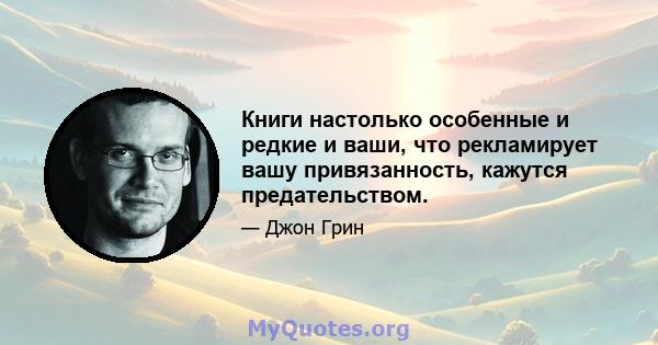 Книги настолько особенные и редкие и ваши, что рекламирует вашу привязанность, кажутся предательством.